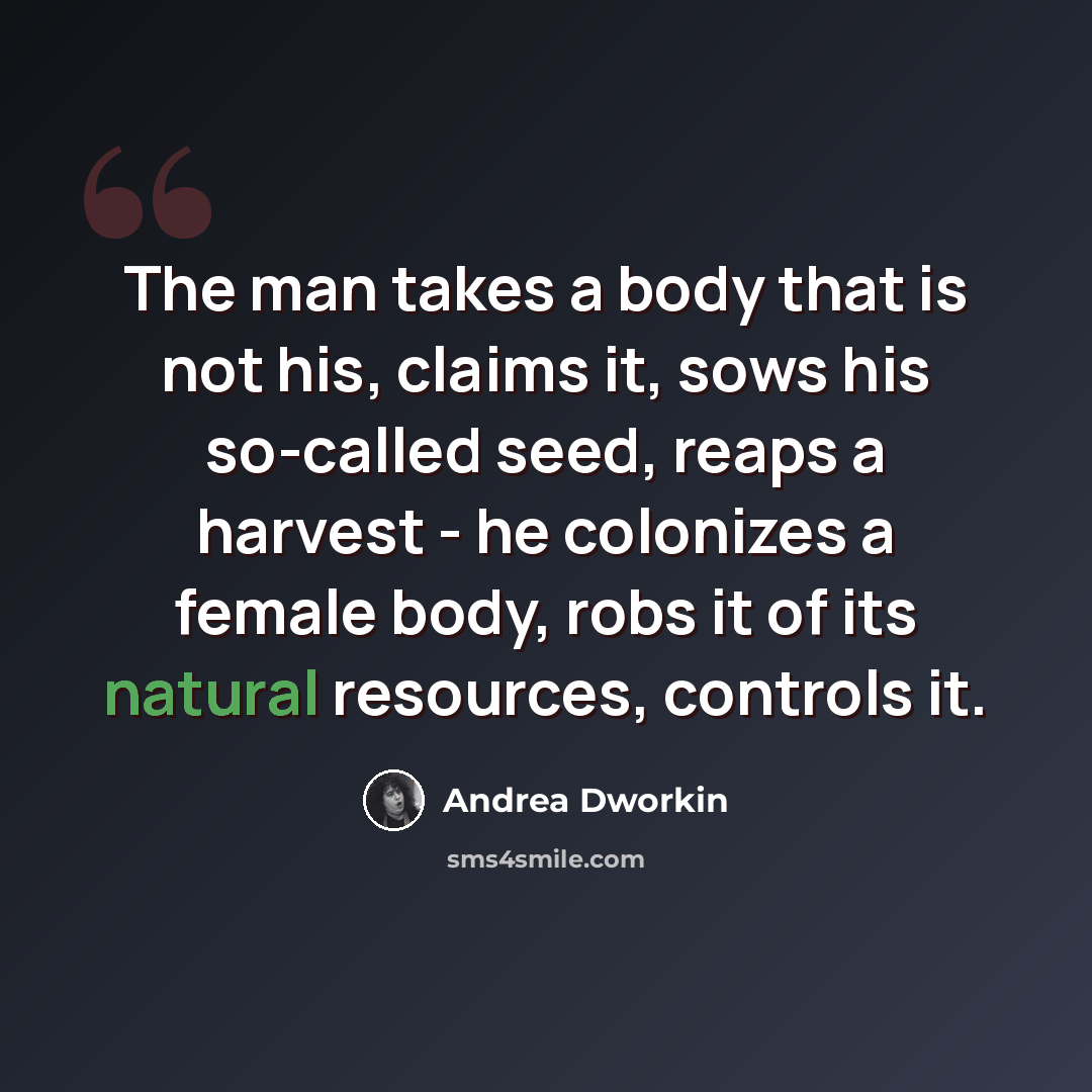 “The man takes a body that is not his, claims it, sows his so-called seed, reaps a harvest - he colonizes a female body, robs it of its natural resources, controls it.” quote by Andrea Dworkin