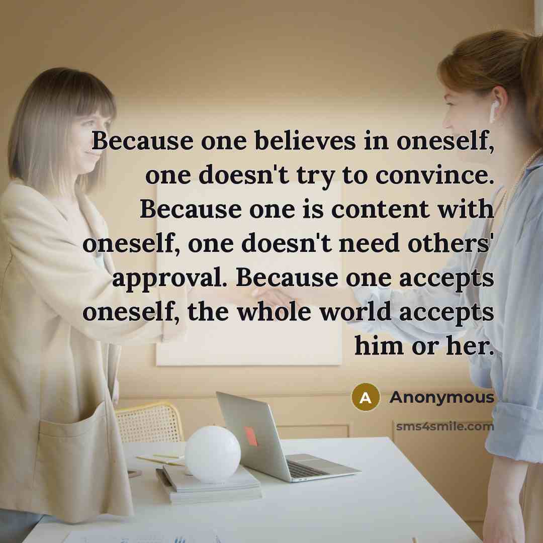 “Because one believes in oneself, one doesn't try to convince. Because one is content with oneself, one doesn't need others' approval. Because one accepts oneself, the whole world accepts him or her.” quote by Anonymous