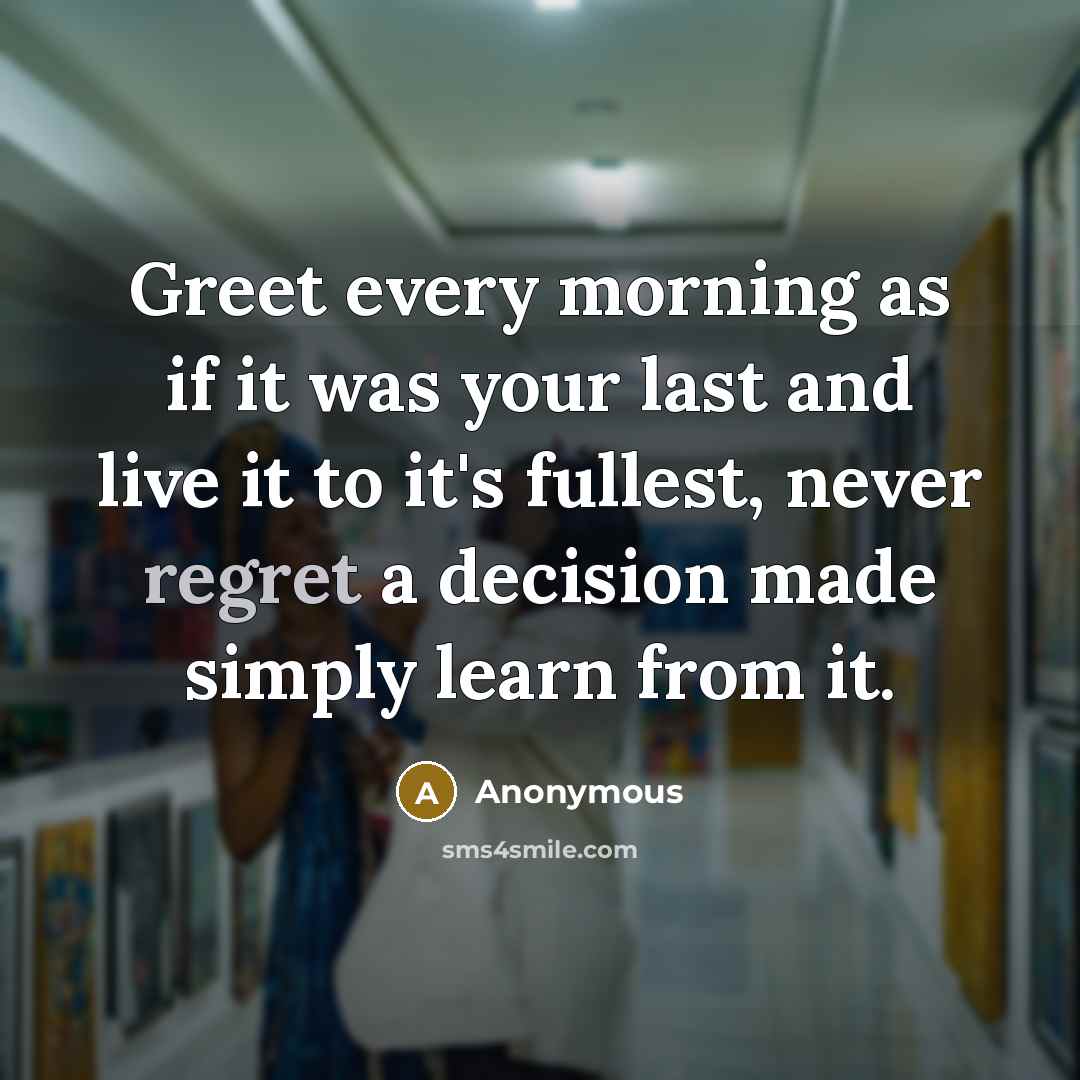 “Greet every morning as if it was your last and live it to it's fullest, never regret a decision made simply learn from it.” quote by Anonymous