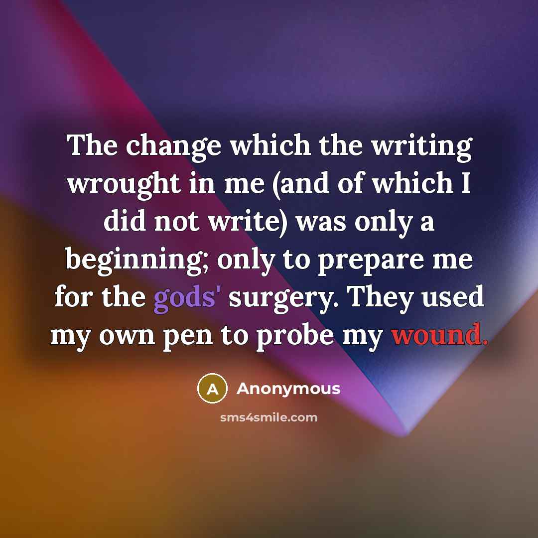 “The change which the writing wrought in me (and of which I did not write) was only a beginning; only to prepare me for the gods' surgery. They used my own pen to probe my wound.” quote by Anonymous