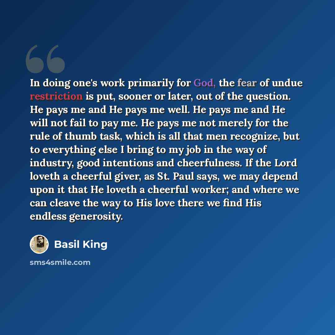 “In doing one's work primarily for God, the fear of undue restriction is put, sooner or later, out of the question. He pays me and He pays me well. He pays me and He will not fail to pay me. He pays me not merely for the rule of thumb task, which is all that men recognize, but to everything else I…” quote by Basil King