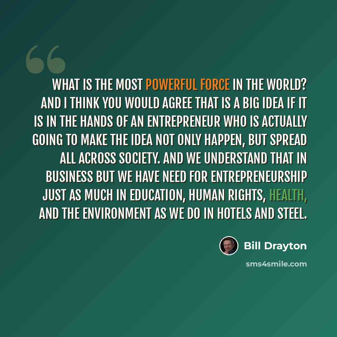 “What is the most powerful force in the world? And I think you would agree that is a big idea if it is in the hands of an entrepreneur who is actually going to make the idea not only happen, but spread all across society. And we understand that in business but we have need for entrepreneurship just…” quote by Bill Drayton