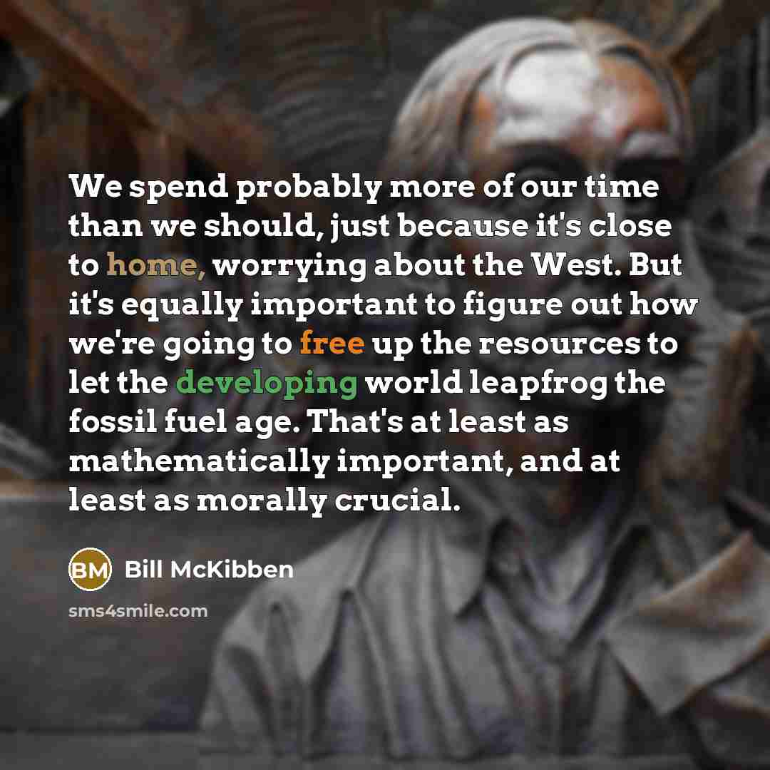 “We spend probably more of our time than we should, just because it's close to home, worrying about the West. But it's equally important to figure out how we're going to free up the resources to let the developing world leapfrog the fossil fuel age. That's at least as mathematically important, and…” quote by Bill McKibben