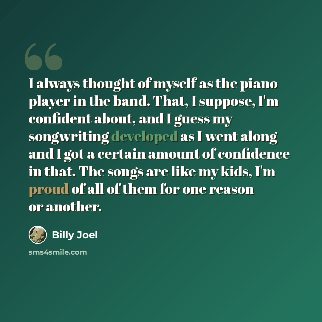 “I always thought of myself as the piano player in the band. That, I suppose, I'm confident about, and I guess my songwriting developed as I went along and I got a certain amount of confidence in that. The songs are like my kids, I'm proud of all of them for one reason or another.” quote by Billy Joel