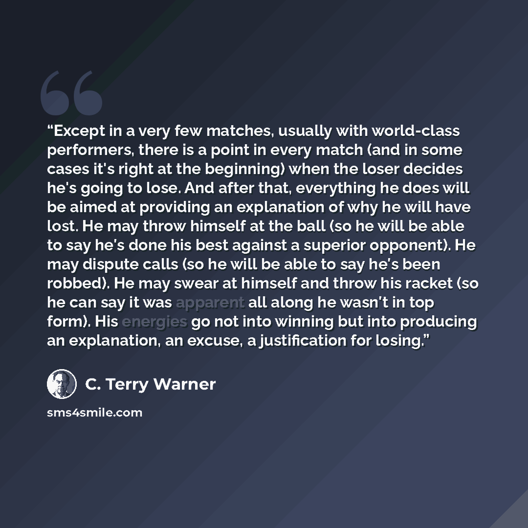 “Except in a very few matches, usually with world-class performers, there is a point in every match (and in some cases it's right at the beginning) when the loser decides he's going to lose. And after that, everything he does will be aimed at providing an explanation of why he will have lost. He…” quote by C. Terry Warner