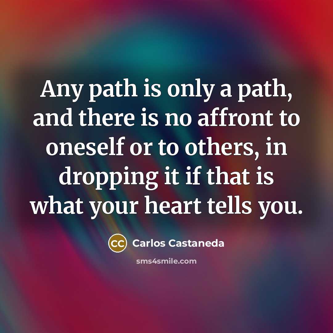 “Any path is only a path, and there is no affront to oneself or to others, in dropping it if that is what your heart tells you.” quote by Carlos Castaneda