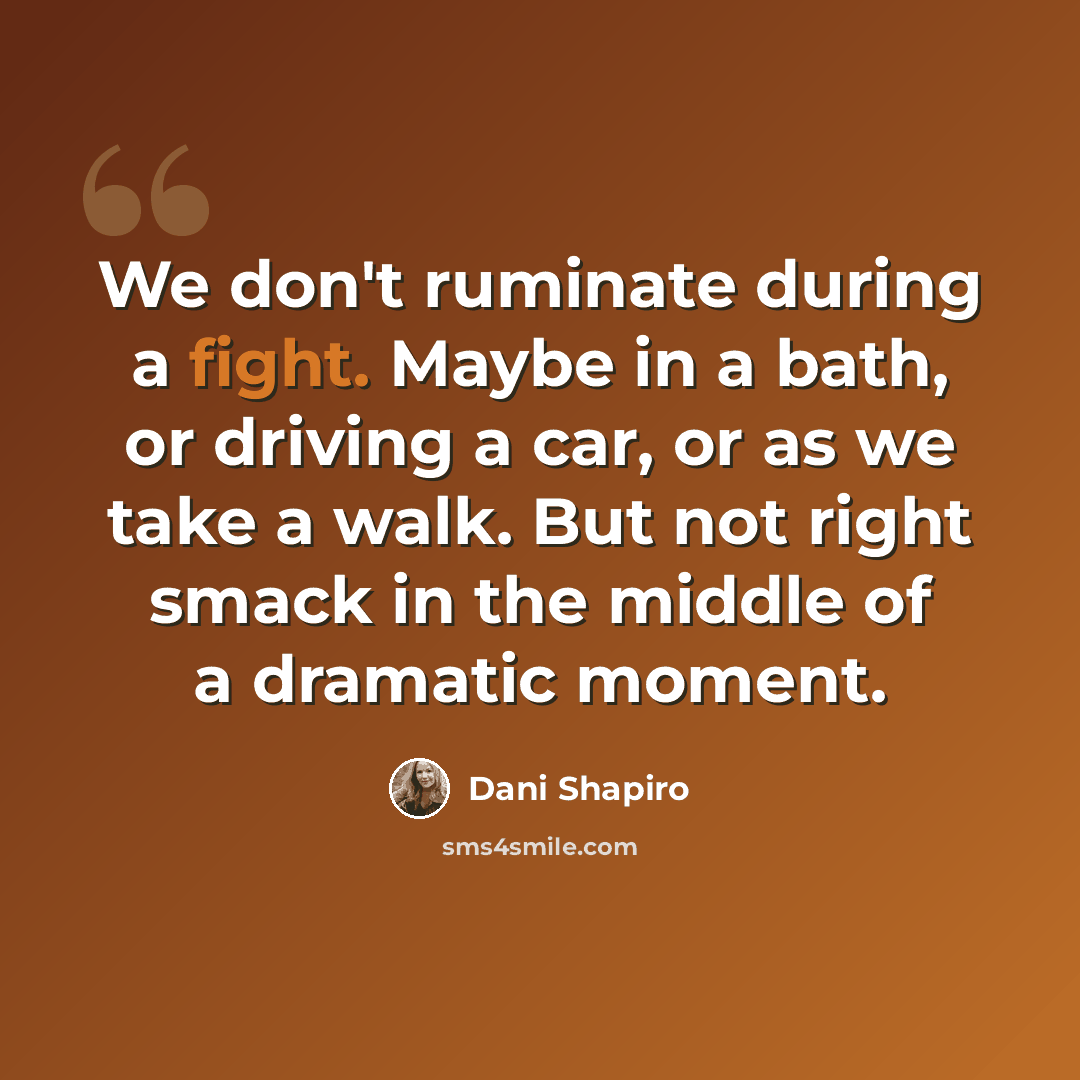 “We don't ruminate during a fight. Maybe in a bath, or driving a car, or as we take a walk. But not right smack in the middle of a dramatic moment.” quote by Dani Shapiro