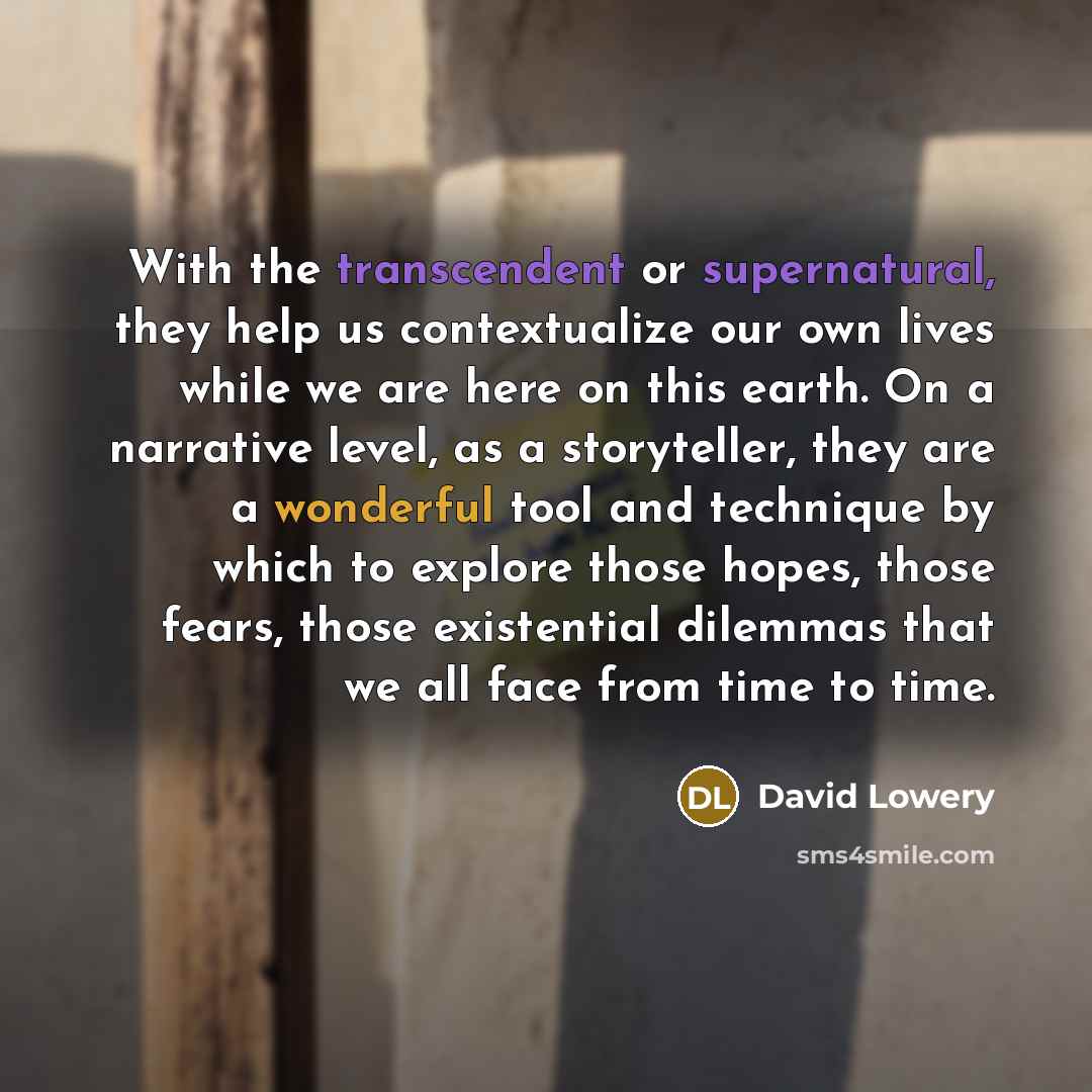 “With the transcendent or supernatural, they help us contextualize our own lives while we are here on this earth. On a narrative level, as a storyteller, they are a wonderful tool and technique by which to explore those hopes, those fears, those existential dilemmas that we all face from time to…” quote by David Lowery