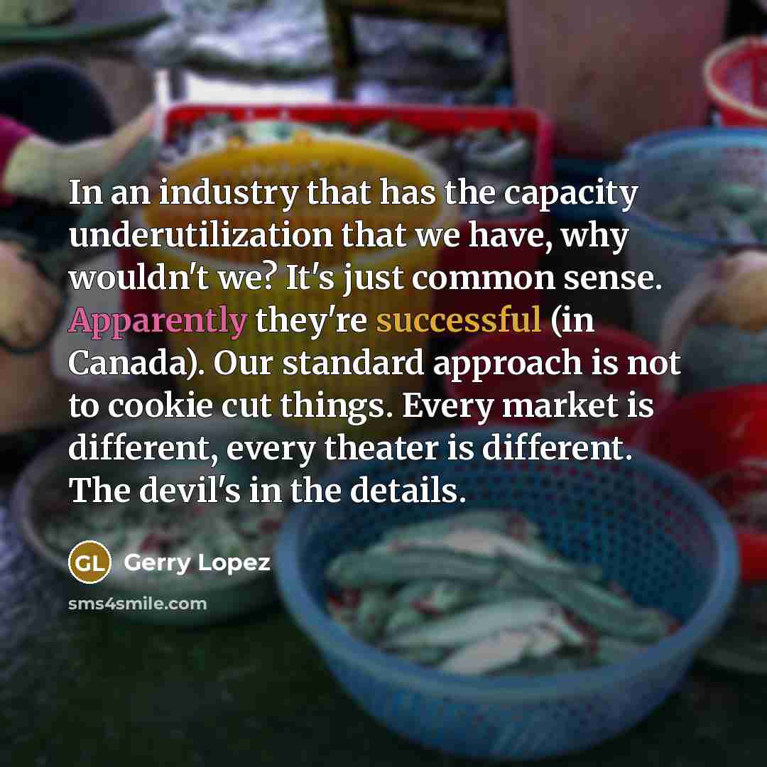 “In an industry that has the capacity underutilization that we have, why wouldn't we? It's just common sense. Apparently they're successful (in Canada). Our standard approach is not to cookie cut things. Every market is different, every theater is different. The devil's in the details.” quote by Gerry Lopez