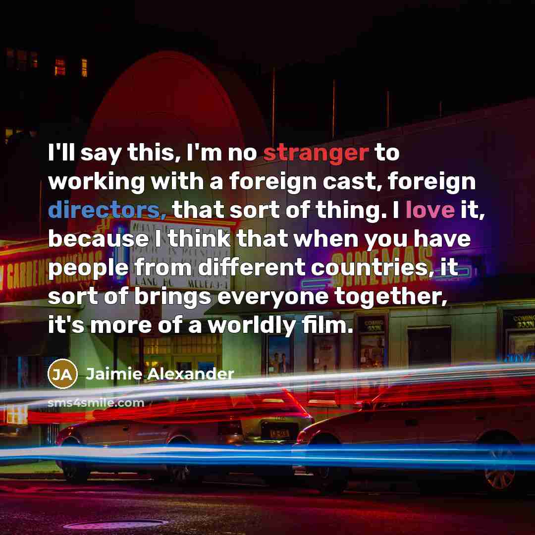 “I'll say this, I'm no stranger to working with a foreign cast, foreign directors, that sort of thing. I love it, because I think that when you have people from different countries, it sort of brings everyone together, it's more of a worldly film.” quote by Jaimie Alexander