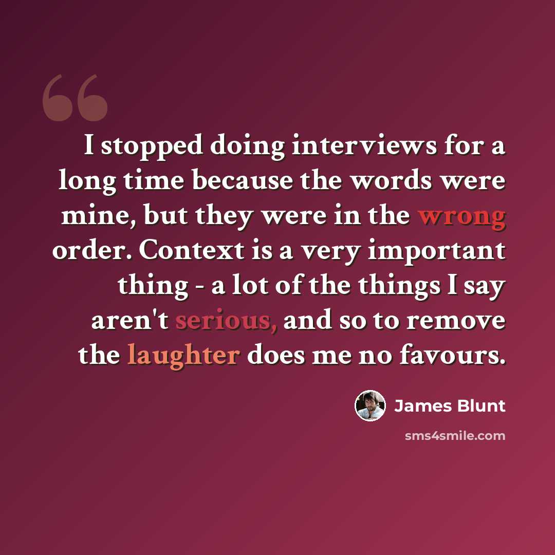 “I stopped doing interviews for a long time because the words were mine, but they were in the wrong order. Context is a very important thing - a lot of the things I say aren't serious, and so to remove the laughter does me no favours.” quote by James Blunt
