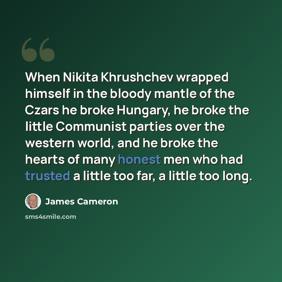 “When Nikita Khrushchev wrapped himself in the bloody mantle of the Czars he broke Hungary, he broke the little Communist parties over the western world, and he broke the hearts of many honest men who had trusted a little too far, a little too long.” quote by James Cameron