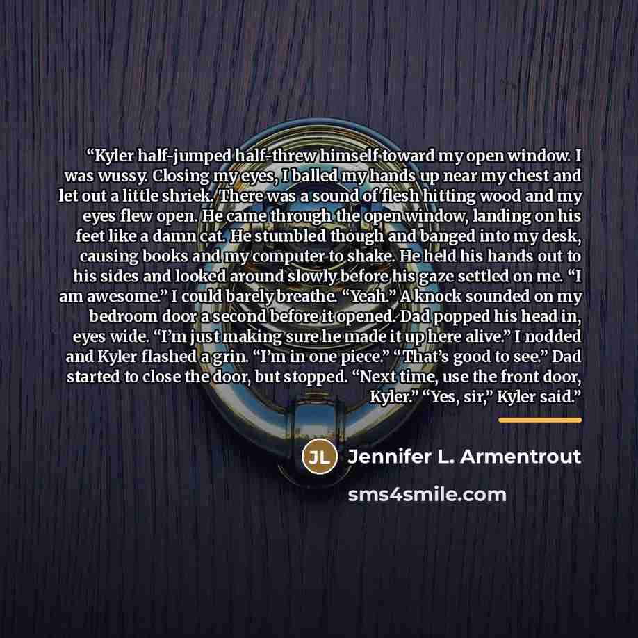 “Kyler half-jumped half-threw himself toward my open window. I was wussy. Closing my eyes, I balled my hands up near my chest and let out a little shriek. There was a sound of flesh hitting wood and my eyes flew open. He came through the open window, landing on his feet like a damn cat. He stumbled…” quote by Jennifer L. Armentrout