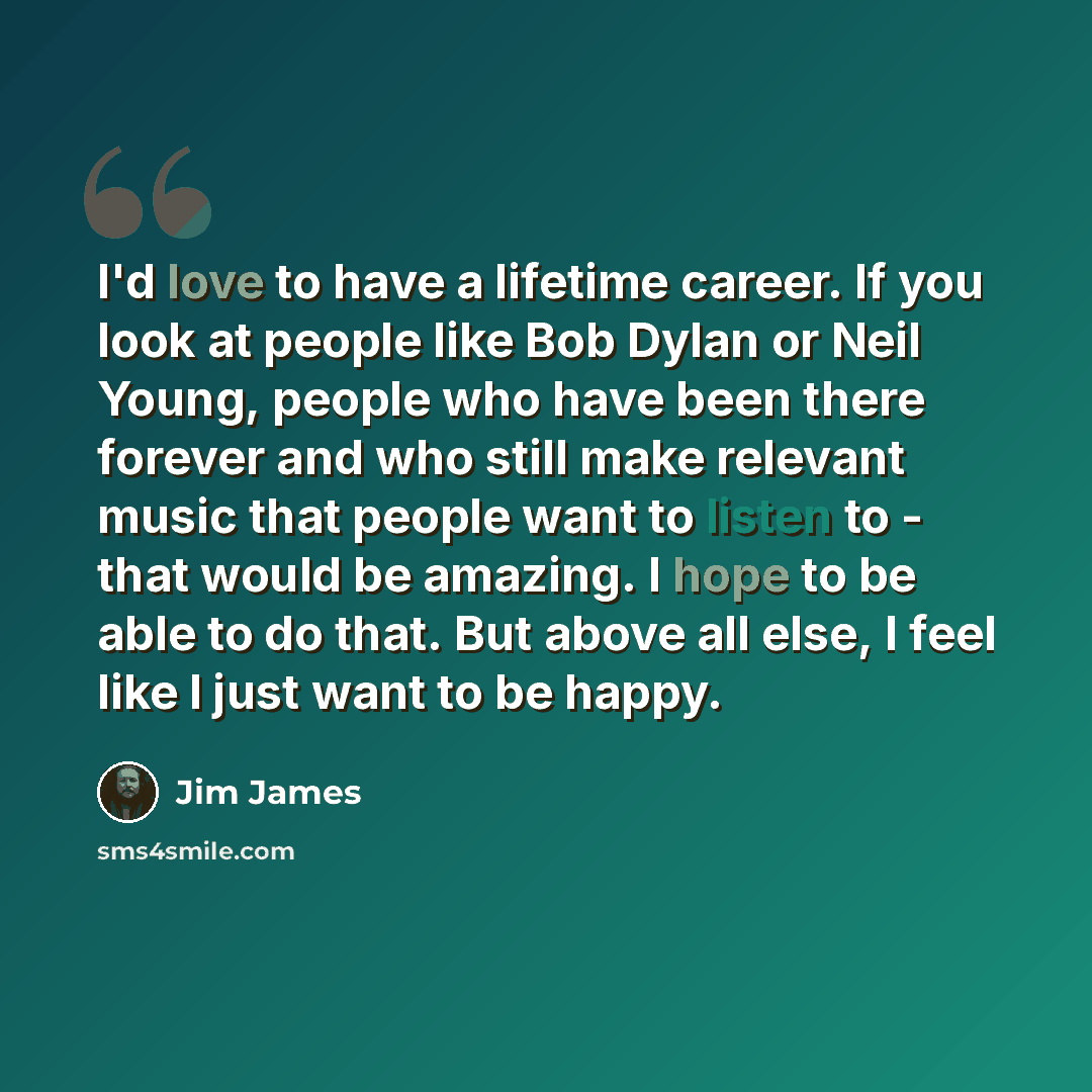 “I'd love to have a lifetime career. If you look at people like Bob Dylan or Neil Young, people who have been there forever and who still make relevant music that people want to listen to - that would be amazing. I hope to be able to do that. But above all else, I feel like I just want to be happy.” quote by Jim James