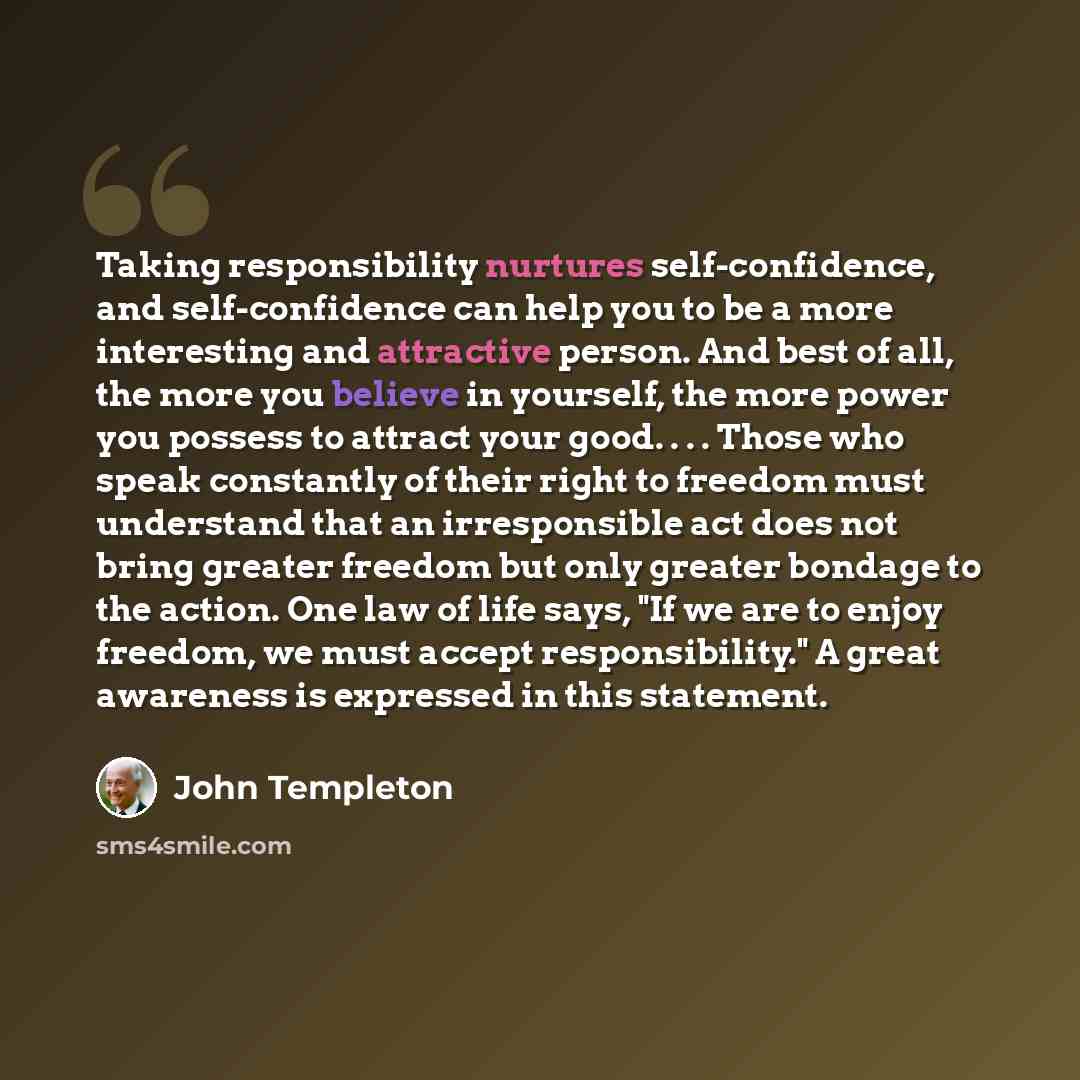 “Taking responsibility nurtures self-confidence, and self-confidence can help you to be a more interesting and attractive person. And best of all, the more you believe in yourself, the more power you possess to attract your good. . . . Those who speak constantly of their right to freedom must…” quote by John Templeton