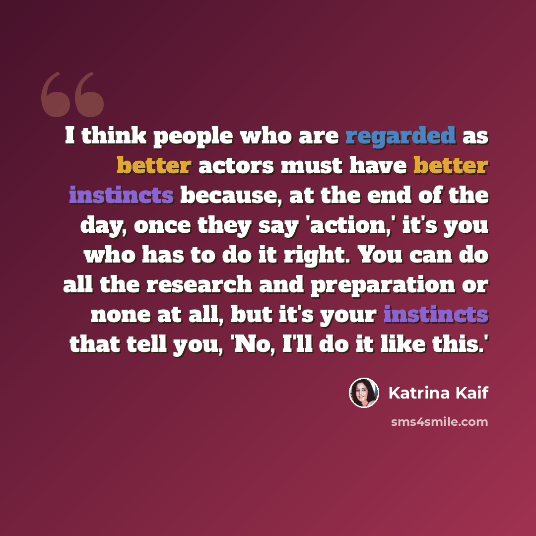 “I think people who are regarded as better actors must have better instincts because, at the end of the day, once they say 'action,' it's you who has to do it right. You can do all the research and preparation or none at all, but it's your instincts that tell you, 'No, I'll do it like this.'” quote by Katrina Kaif