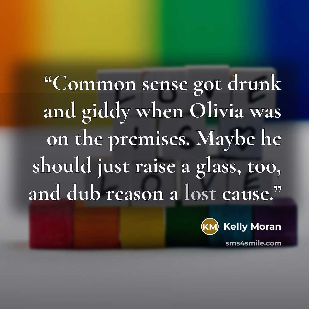 “Common sense got drunk and giddy when Olivia was on the premises. Maybe he should just raise a glass, too, and dub reason a lost cause.” quote by Kelly Moran