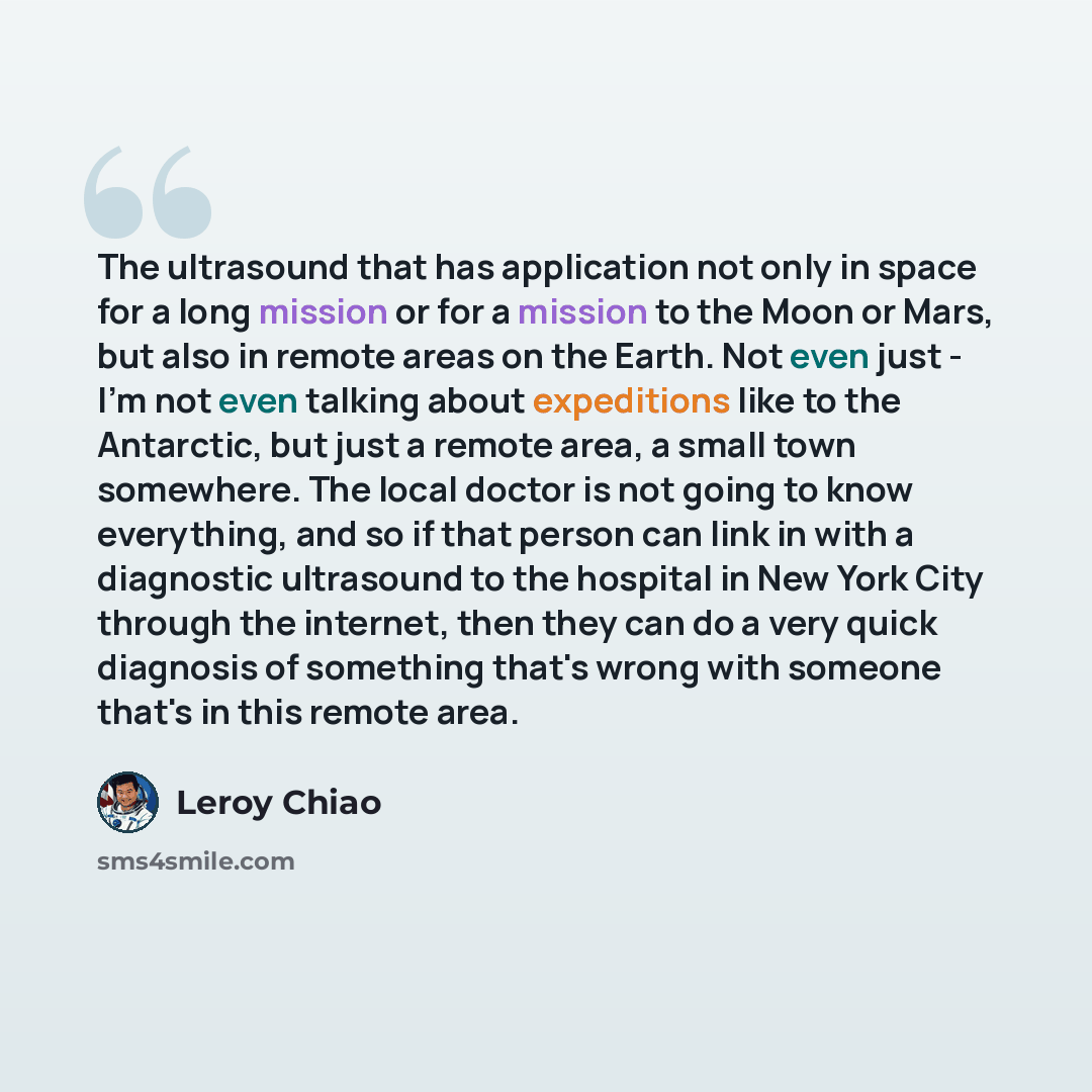 “The ultrasound that has application not only in space for a long mission or for a mission to the Moon or Mars, but also in remote areas on the Earth. Not even just - I'm not even talking about expeditions like to the Antarctic, but just a remote area, a small town somewhere. The local doctor is…” quote by Leroy Chiao