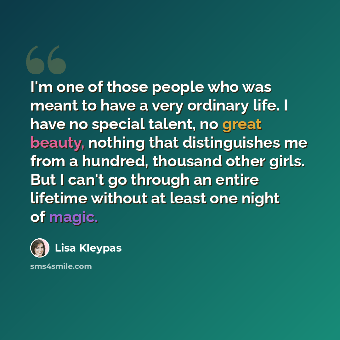 “I'm one of those people who was meant to have a very ordinary life. I have no special talent, no great beauty, nothing that distinguishes me from a hundred, thousand other girls. But I can't go through an entire lifetime without at least one night of magic.” quote by Lisa Kleypas