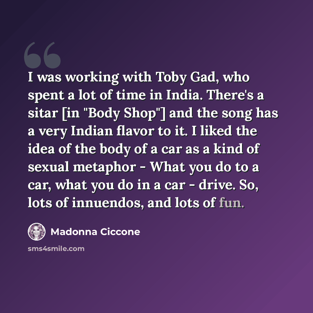 “I was working with Toby Gad, who spent a lot of time in India. There's a sitar [in "Body Shop"] and the song has a very Indian flavor to it. I liked the idea of the body of a car as a kind of sexual metaphor - What you do to a car, what you do in a car - drive. So, lots of innuendos, and lots of…” quote by Madonna Ciccone