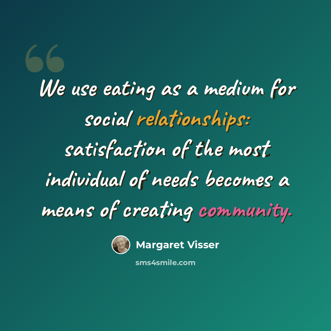 “We use eating as a medium for social relationships: satisfaction of the most individual of needs becomes a means of creating community.” quote by Margaret Visser