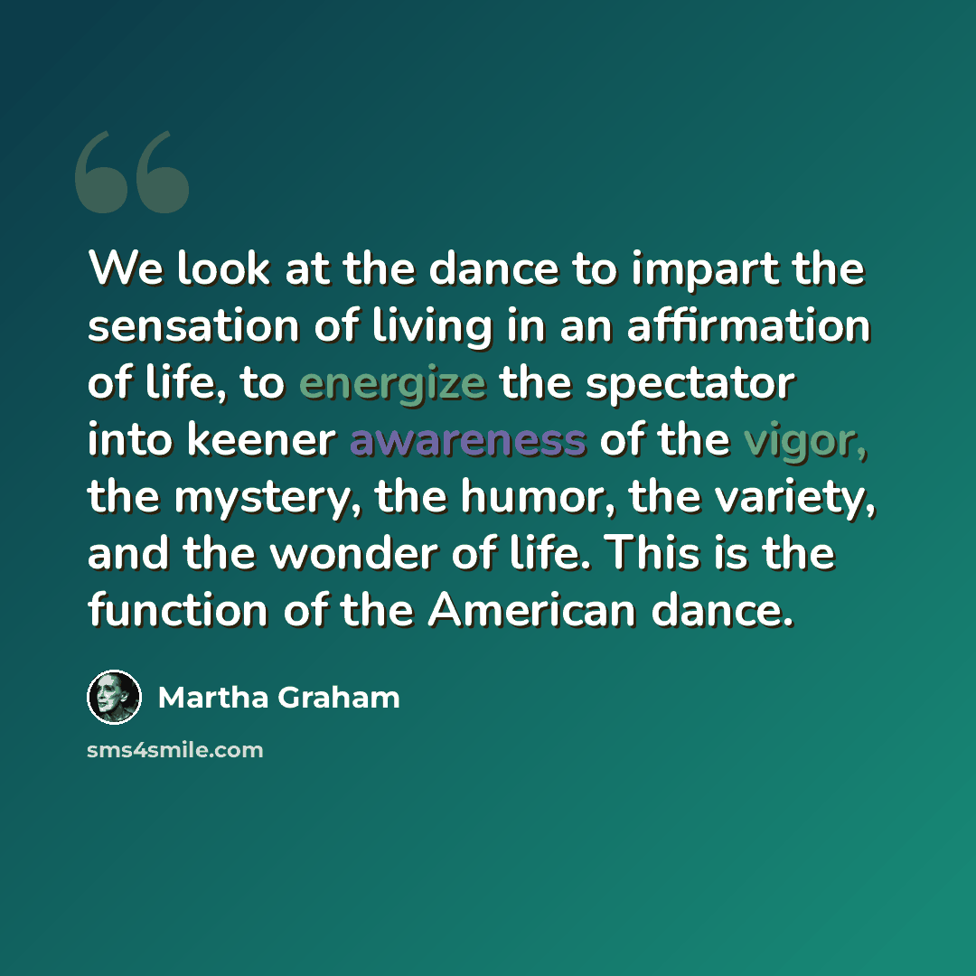 “We look at the dance to impart the sensation of living in an affirmation of life, to energize the spectator into keener awareness of the vigor, the mystery, the humor, the variety, and the wonder of life. This is the function of the American dance.” quote by Martha Graham