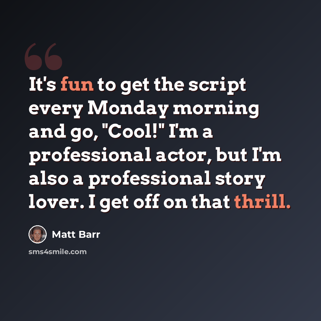 “It's fun to get the script every Monday morning and go, "Cool!" I'm a professional actor, but I'm also a professional story lover. I get off on that thrill.” quote by Matt Barr