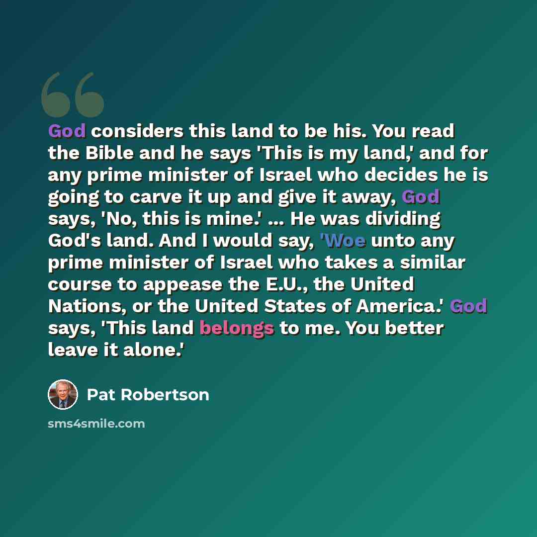 “God considers this land to be his. You read the Bible and he says 'This is my land,' and for any prime minister of Israel who decides he is going to carve it up and give it away, God says, 'No, this is mine.' ... He was dividing God's land. And I would say, 'Woe unto any prime minister of Israel…” quote by Pat Robertson