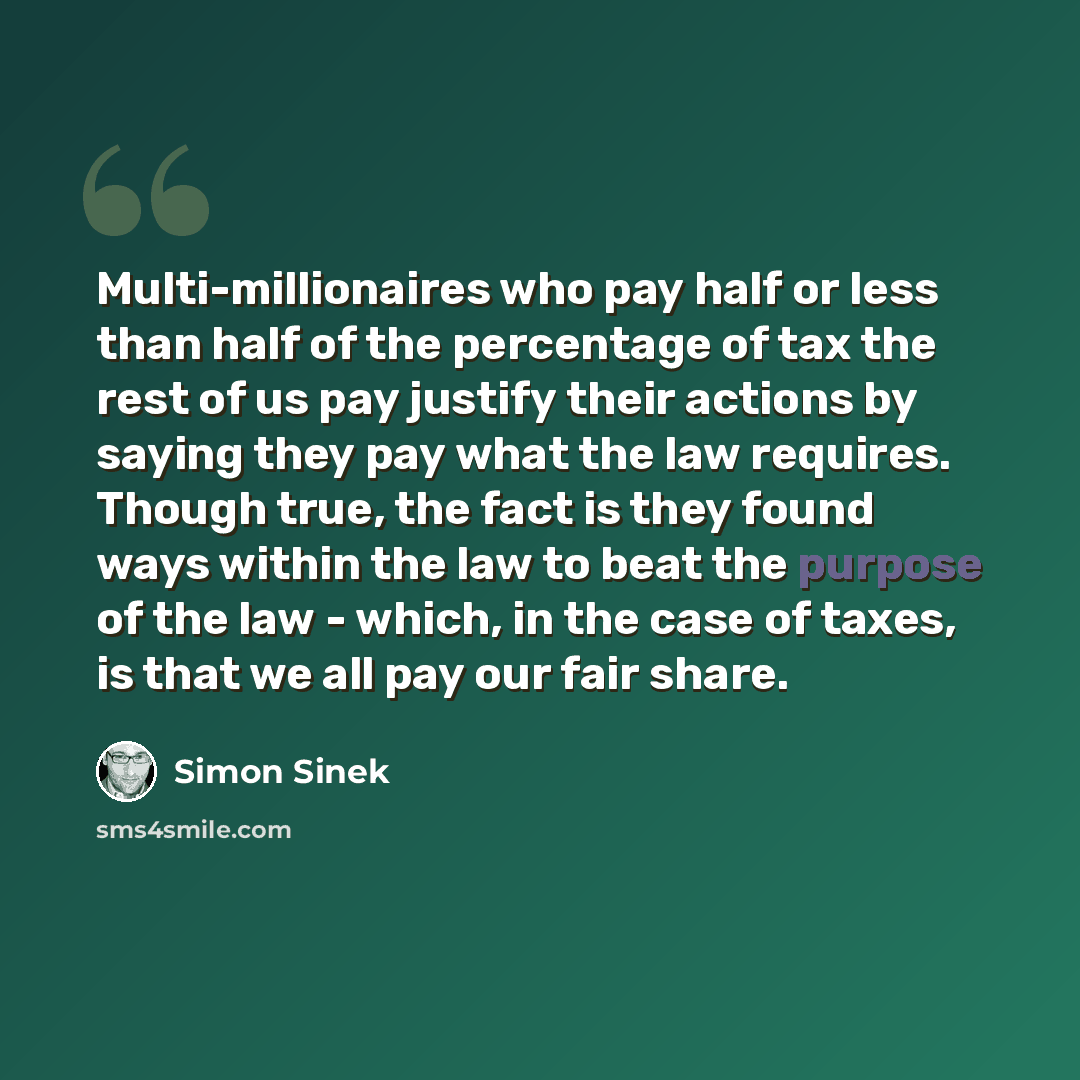 “Multi-millionaires who pay half or less than half of the percentage of tax the rest of us pay justify their actions by saying they pay what the law requires. Though true, the fact is they found ways within the law to beat the purpose of the law - which, in the case of taxes, is that we all pay our…” quote by Simon Sinek
