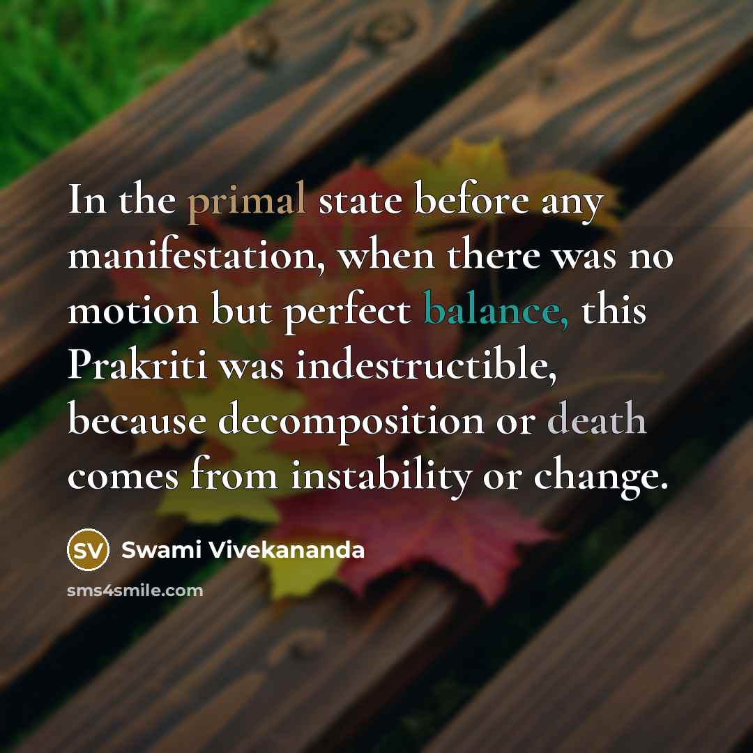 “In the primal state before any manifestation, when there was no motion but perfect balance, this Prakriti was indestructible, because decomposition or death comes from instability or change.” quote by Swami Vivekananda