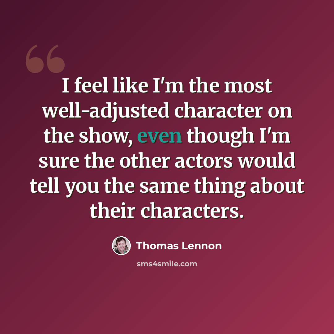 “I feel like I'm the most well-adjusted character on the show, even though I'm sure the other actors would tell you the same thing about their characters.” quote by Thomas Lennon