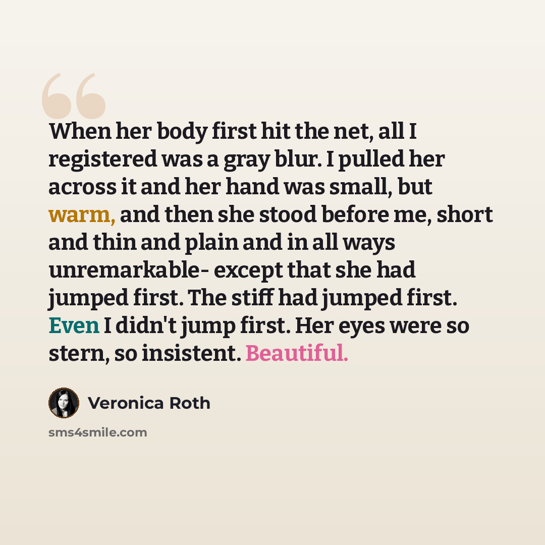“When her body first hit the net, all I registered was a gray blur. I pulled her across it and her hand was small, but warm, and then she stood before me, short and thin and plain and in all ways unremarkable- except that she had jumped first. The stiff had jumped first. Even I didn't jump first…” quote by Veronica Roth