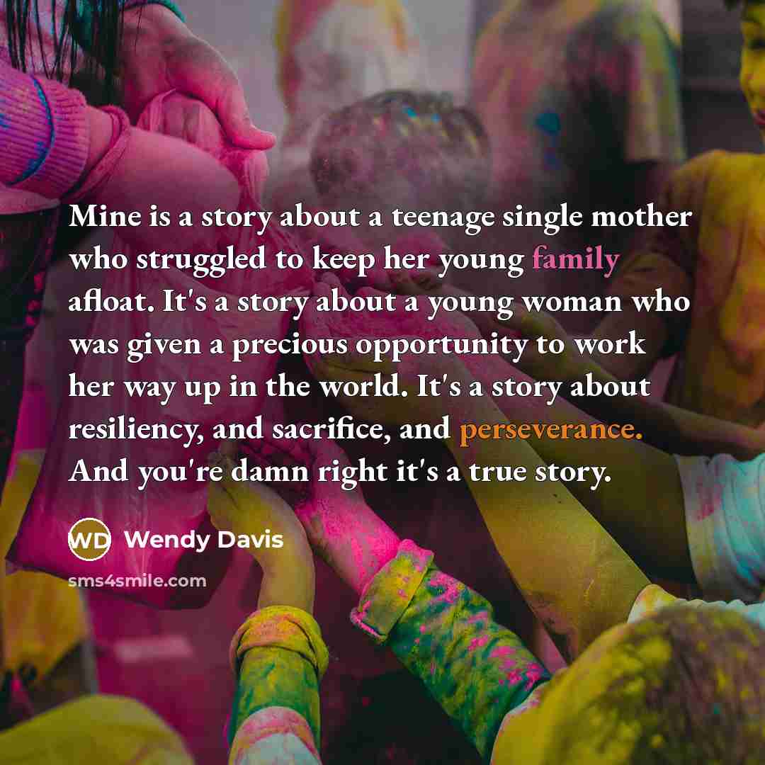 “Mine is a story about a teenage single mother who struggled to keep her young family afloat. It's a story about a young woman who was given a precious opportunity to work her way up in the world. It's a story about resiliency, and sacrifice, and perseverance. And you're damn right it's a true story.” quote by Wendy Davis
