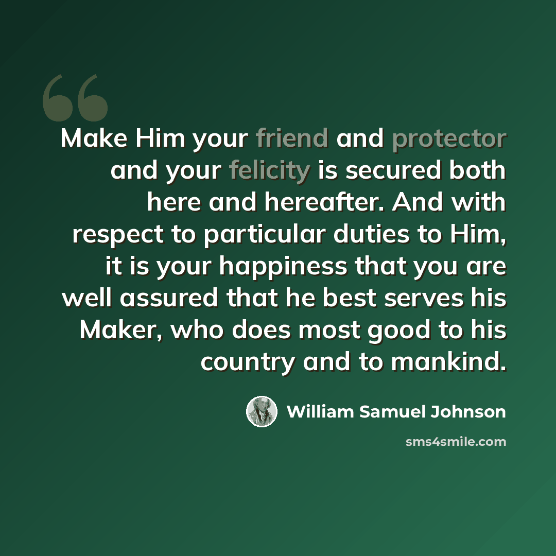 “Make Him your friend and protector and your felicity is secured both here and hereafter. And with respect to particular duties to Him, it is your happiness that you are well assured that he best serves his Maker, who does most good to his country and to mankind.” quote by William Samuel Johnson