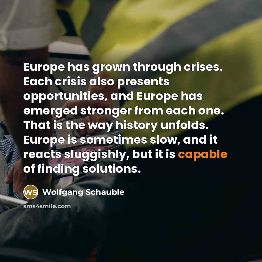 “Europe has grown through crises. Each crisis also presents opportunities, and Europe has emerged stronger from each one. That is the way history unfolds. Europe is sometimes slow, and it reacts sluggishly, but it is capable of finding solutions.” quote by Wolfgang Schauble