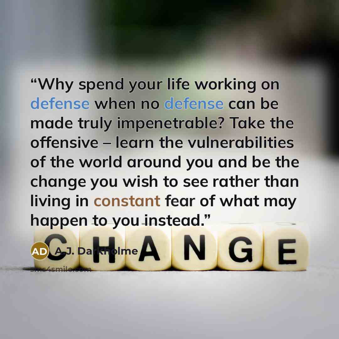 “Why spend your life working on defense when no defense can be made truly impenetrable? Take the offensive – learn the vulnerabilities of the world around you and be the change you wish to see rather than living in constant fear of what may happen to you instead.” quote by A.J. Darkholme