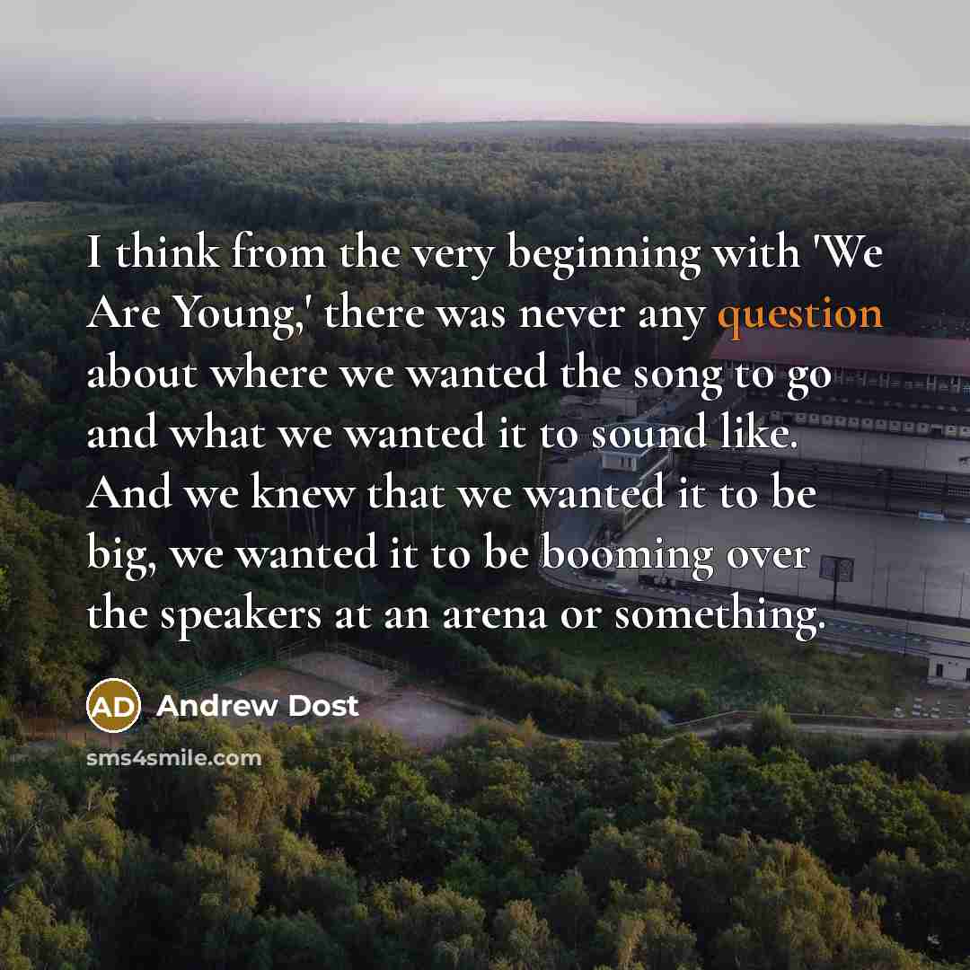 “I think from the very beginning with 'We Are Young,' there was never any question about where we wanted the song to go and what we wanted it to sound like. And we knew that we wanted it to be big, we wanted it to be booming over the speakers at an arena or something.” quote by Andrew Dost
