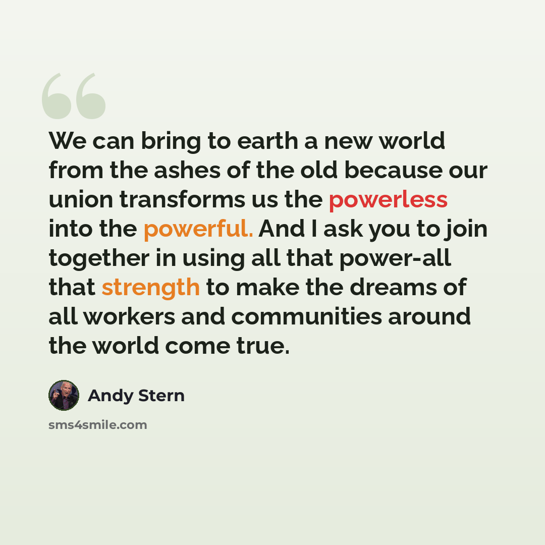 “We can bring to earth a new world from the ashes of the old because our union transforms us the powerless into the powerful. And I ask you to join together in using all that power-all that strength to make the dreams of all workers and communities around the world come true.” quote by Andy Stern