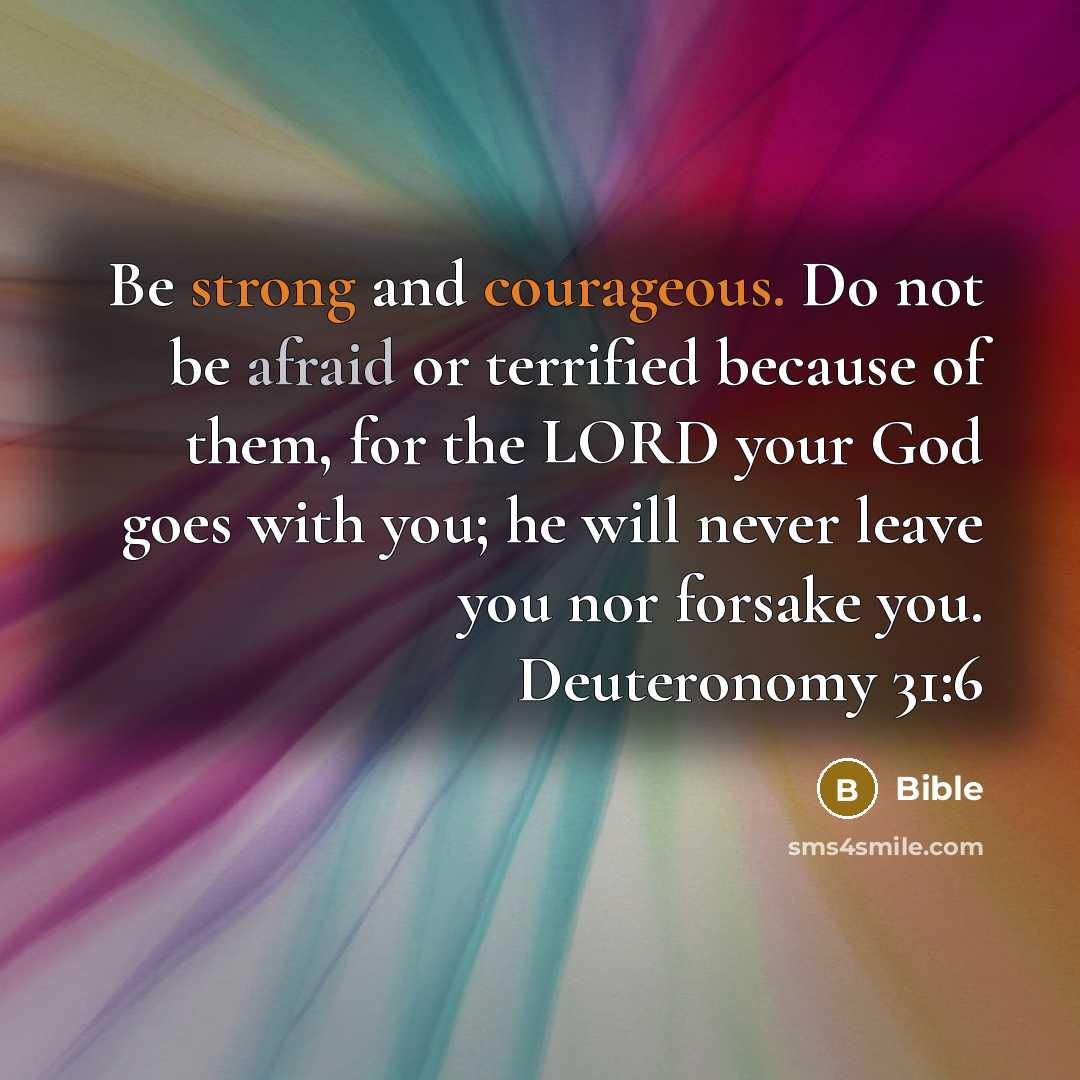 “Be strong and courageous. Do not be afraid or terrified because of them, for the LORD your God goes with you; he will never leave you nor forsake you. Deuteronomy 31:6” quote by Bible