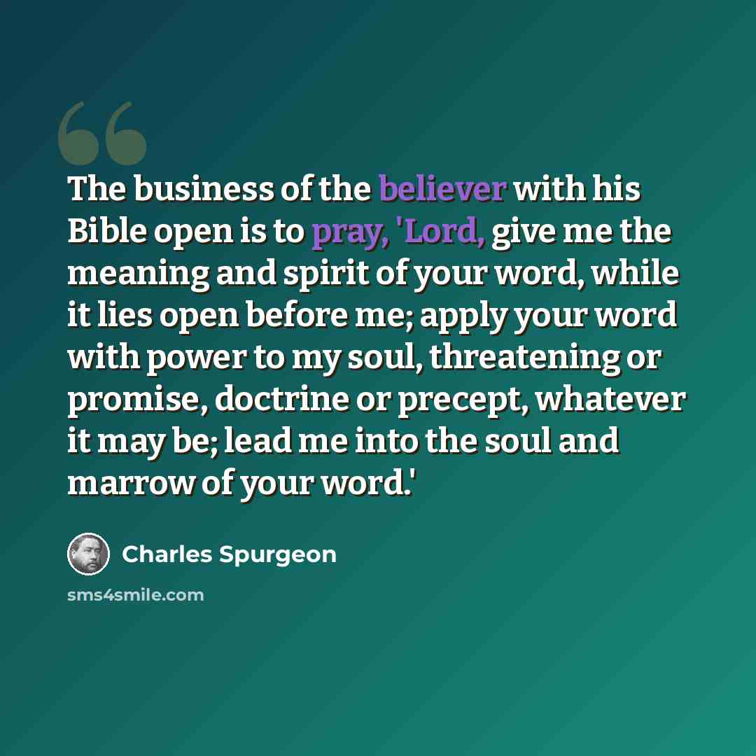“The business of the believer with his Bible open is to pray, 'Lord, give me the meaning and spirit of your word, while it lies open before me; apply your word with power to my soul, threatening or promise, doctrine or precept, whatever it may be; lead me into the soul and marrow of your word.'” quote by Charles Spurgeon