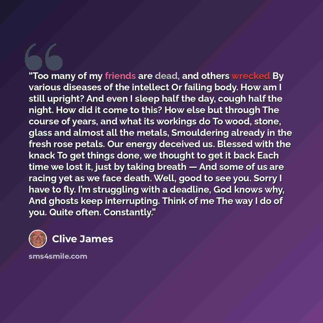“Too many of my friends are dead, and others wrecked By various diseases of the intellect Or failing body. How am I still upright? And even I sleep half the day, cough half the night. How did it come to this? How else but through The course of years, and what its workings do To wood, stone, glass…” quote by clive james