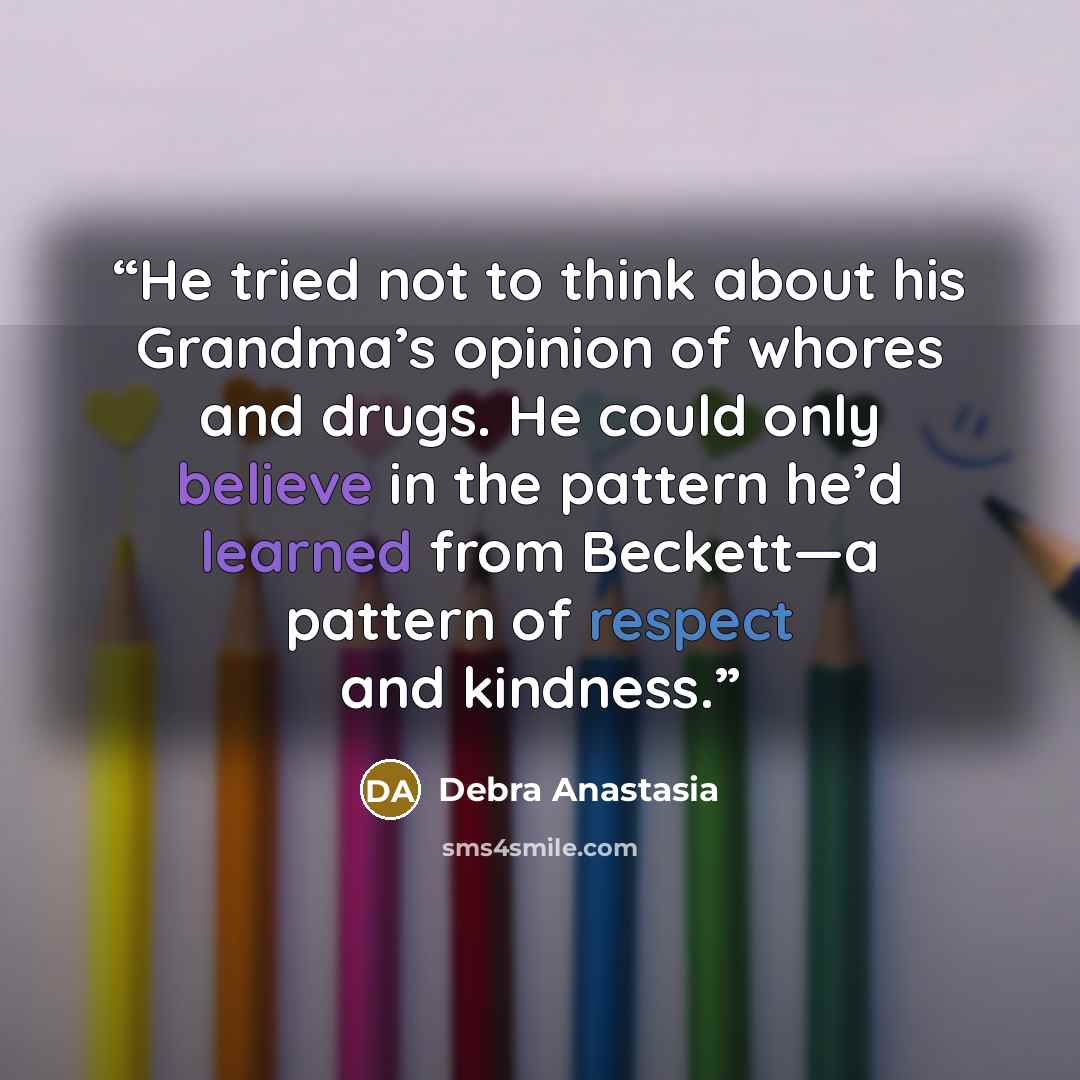 “He tried not to think about his Grandma’s opinion of whores and drugs. He could only believe in the pattern he’d learned from Beckett—a pattern of respect and kindness.” quote by Debra Anastasia