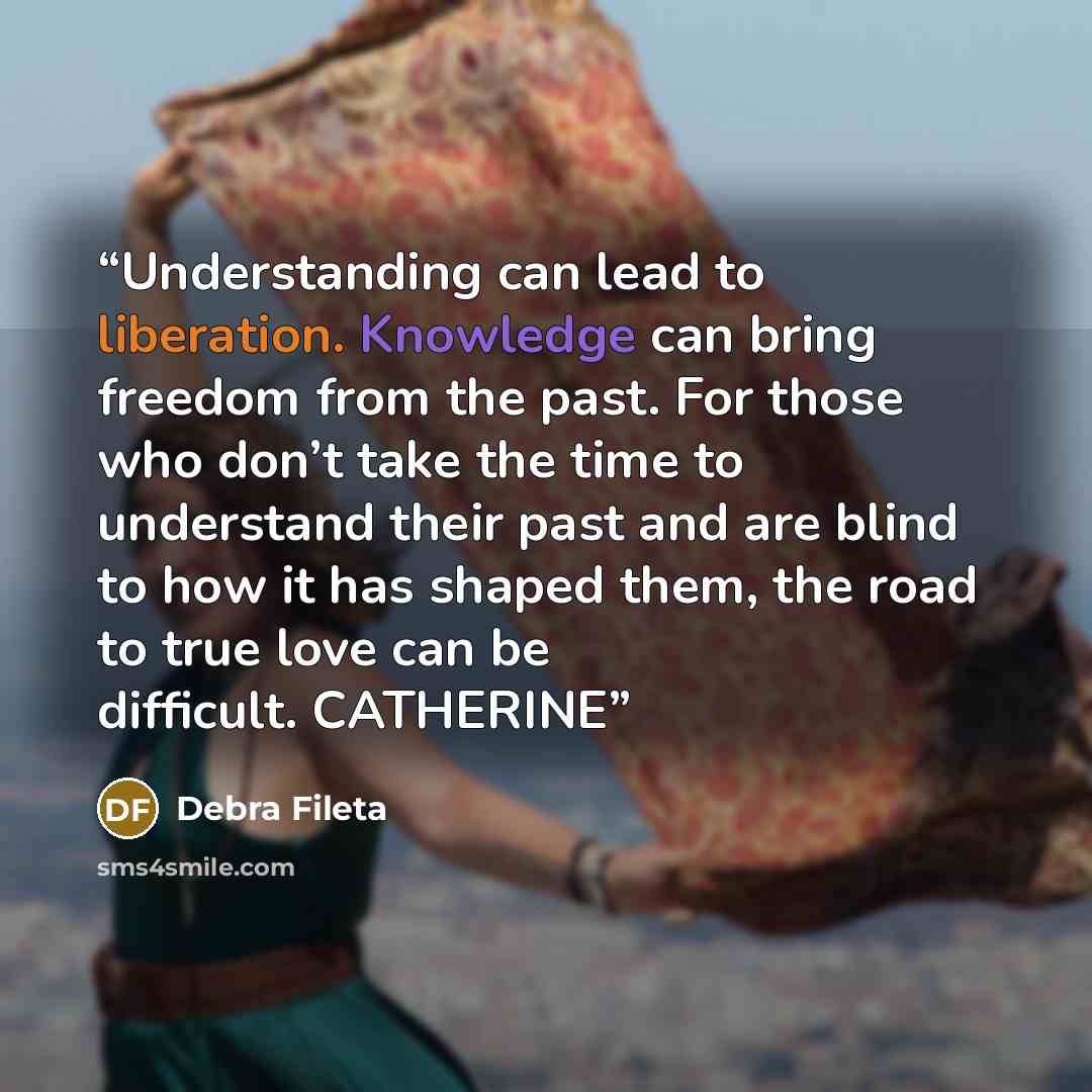“Understanding can lead to liberation. Knowledge can bring freedom from the past. For those who don’t take the time to understand their past and are blind to how it has shaped them, the road to true love can be difficult. CATHERINE” quote by Debra Fileta