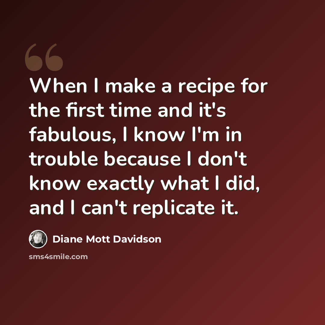 “When I make a recipe for the first time and it's fabulous, I know I'm in trouble because I don't know exactly what I did, and I can't replicate it.” quote by Diane Mott Davidson