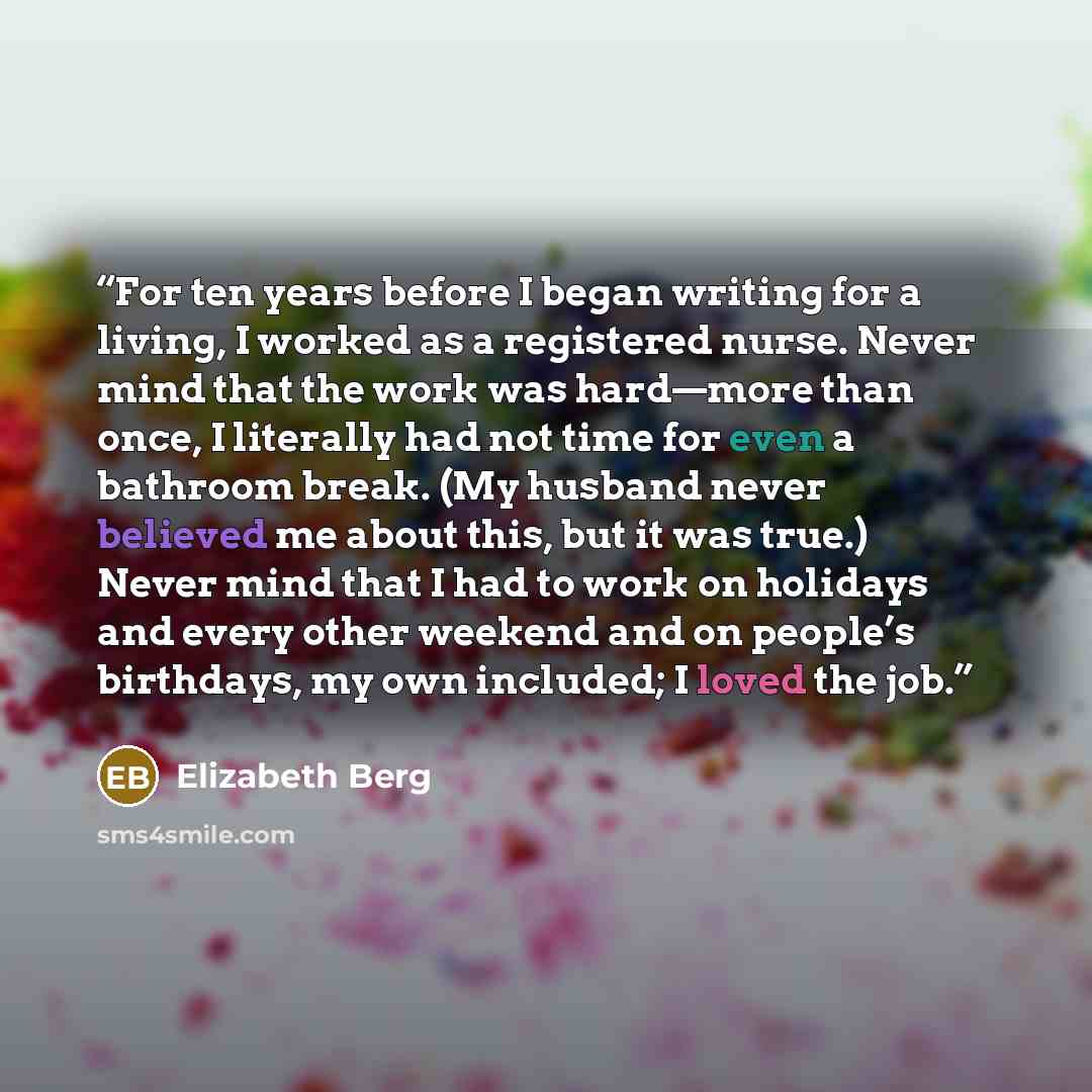 “For ten years before I began writing for a living, I worked as a registered nurse. Never mind that the work was hard—more than once, I literally had not time for even a bathroom break. (My husband never believed me about this, but it was true.) Never mind that I had to work on holidays and every…” quote by Elizabeth Berg