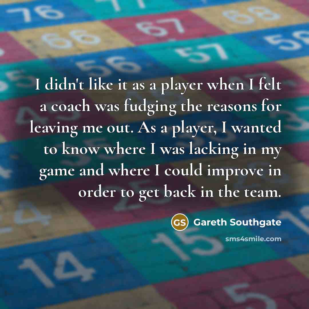 “I didn't like it as a player when I felt a coach was fudging the reasons for leaving me out. As a player, I wanted to know where I was lacking in my game and where I could improve in order to get back in the team.” quote by Gareth Southgate
