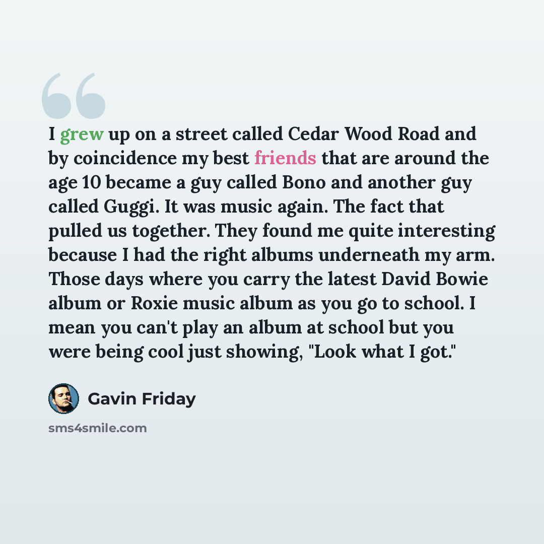 “I grew up on a street called Cedar Wood Road and by coincidence my best friends that are around the age 10 became a guy called Bono and another guy called Guggi. It was music again. The fact that pulled us together. They found me quite interesting because I had the right albums underneath my arm…” quote by Gavin Friday