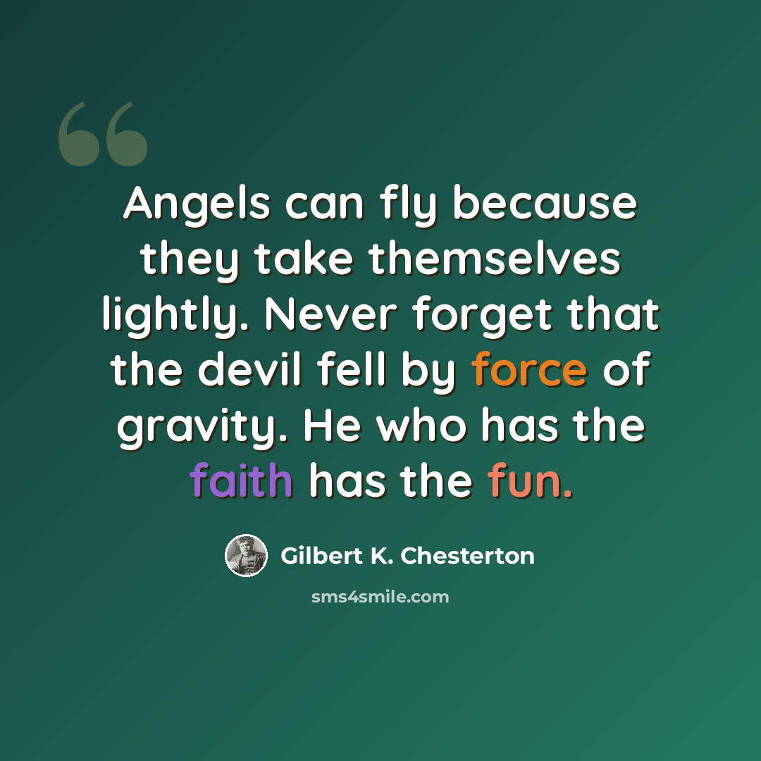 “Angels can fly because they take themselves lightly. Never forget that the devil fell by force of gravity. He who has the faith has the fun.” quote by Gilbert K. Chesterton