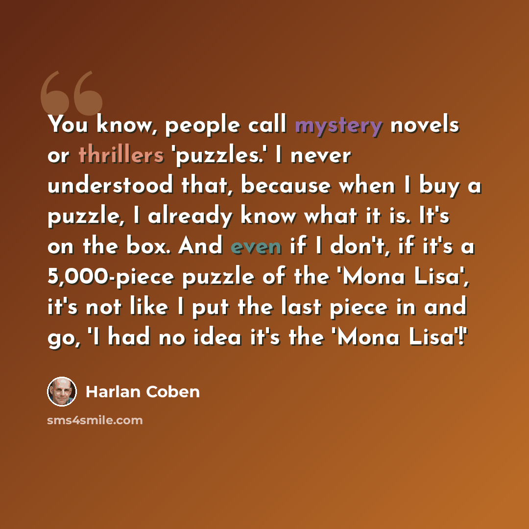 “You know, people call mystery novels or thrillers 'puzzles.' I never understood that, because when I buy a puzzle, I already know what it is. It's on the box. And even if I don't, if it's a 5,000-piece puzzle of the 'Mona Lisa', it's not like I put the last piece in and go, 'I had no idea it's the…” quote by Harlan Coben