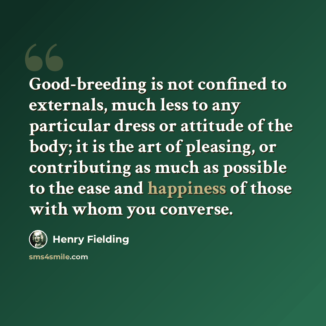 “Good-breeding is not confined to externals, much less to any particular dress or attitude of the body; it is the art of pleasing, or contributing as much as possible to the ease and happiness of those with whom you converse.” quote by Henry Fielding